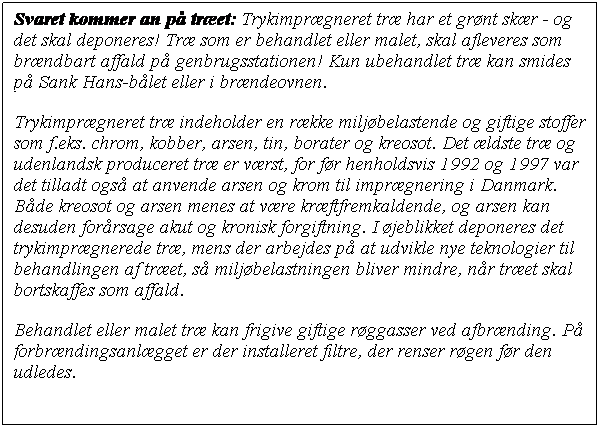 Tekstboks: Svaret kommer an p tret: Trykimprgneret tr har et grnt skr - og det skal deponeres! Tr som er behandlet eller malet, skal afleveres som brndbart affald p genbrugsstationen! Kun ubehandlet tr kan smides p Sank Hans-blet eller i brndeovnen.
Trykimprgneret tr indeholder en rkke miljbelastende og giftige stoffer som f.eks. chrom, kobber, arsen, tin, borater og kreosot. Det ldste tr og udenlandsk produceret tr er vrst, for fr henholdsvis 1992 og 1997 var det tilladt ogs at anvende arsen og krom til imprgnering i Danmark. Bde kreosot og arsen menes at vre krftfremkaldende, og arsen kan desuden forrsage akut og kronisk forgiftning. I jeblikket deponeres det trykimprgnerede tr, mens der arbejdes p at udvikle nye teknologier til behandlingen af tret, s miljbelastningen bliver mindre, nr tret skal bortskaffes som affald.
Behandlet eller malet tr kan frigive giftige rggasser ved afbrnding. P forbrndingsanlgget er der installeret filtre, der renser rgen fr den udledes.
